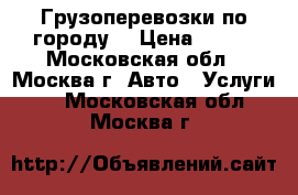 Грузоперевозки по городу  › Цена ­ 500 - Московская обл., Москва г. Авто » Услуги   . Московская обл.,Москва г.